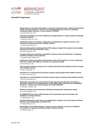 Scientific Programme
Natalizumab is associated with stable or improved cognitive function, health-related quality
of life, and work capacity in anti-JC virus seronegative patients with early relapsing-
remitting multiple sclerosis: a 2-year analysis of STRIVE
J. Perumal (New York, US)
Everyday technology use in MS: limitations and opportunities in using everyday technology
in persons with MS
Y. Goverover (New York, US)
Qualitative factors on initiation, satisfaction and adherence to aquatic exercise in the
community among persons with multiple sclerosis
C. Santoyo (Barcelona, ES)
Understanding patient underreporting of MS relapses: insights from patients with multiple
sclerosis from the Harris Poll 2017 survey
E.N. Banfe (Hampton, US)
Increased adherence and better satisfaction outcomes with oral treatments in relapsing-
remitting multiple sclerosis patients
I. González-Suárez (Madrid, ES)
Employment status and health-related quality of life of MS patients in a never treated and
only ever treated with IFNβ-1a sc cohorts: an exploratory study
S. Hum (Montreal, CA)
The association between energy cost of walking and leisure-time physical activity in people
with multiple sclerosis
A. Kalron (Herzeliya, IL)
Evaluation of a web-based fall prevention program among people with multiple sclerosis
M. Kannan (Portland, US)
Expanding our understanding of daily life activity impact in patients with multiple sclerosis
J. Petrillo (Cambridge, US)
Multicenter open-label non-interventional study assessing the alteration of activity in
ambulatory patients with relapsing forms of MS (RMS) under treatment with COPAXONE®
40 mg tiw - results of an interim analysis of the NIS COPTIVITY
T. Ziemssen (Dresden, DE)
Enhanced regional cerebral perfusion following acetazolamide: preliminary results
J.A. Lincoln (Houston, US)
[F-18]PBR06 PET to assess TSPO binding and its association with brain atrophy and
disability in multiple sclerosis
T. Singhal (Boston, US)
Elevated adiponectin levels induce pro-inflammatory myeloid- and T-cell responses linking
adiposity and predisposition to pediatric MS
G. Fadda (Montreal, CA)
Big Multiple Sclerosis Data Network: impact of early treatment on long term disability
accumulation in relapsing remitting multiple sclerosis patients
P. Iaffaldano (Bari, IT)
Page 98 / 108
 