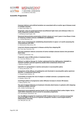 Scientific Programme
Cesarean delivery and artificial lactation are associated with an earlier age of disease onset
in multiple sclerosis
G. Dalla Costa (Milan, IT)
Prognostic value of cerebrospinal fluid neurofilament light chain and chitinase-3-like-1 in
newly diagnosed multiple sclerosis
F. Sellebjerg (Copenhagen, DK)
Ozanimod demonstrates preservation of brain volume at 1 and 2 years in two Phase 3 trials
of relapsing multiple sclerosis (SUNBEAM and RADIANCE)
D.L. Arnold (Montréal, CA)
Optic nerve involvement for establishing dissemination in space: is it worth assessing the
visual pathway with VEP?
À. Vidal-Jordana (Barcelona, ES)
Long term disease progression in disease activity-free relapsing MS
B.A. Cree (San Francisco, US)
ATL1102 treatment reduces conversion of active multiple sclerosis lesions into persistent
black holes
F. Barkhof (Amsterdam, NL)
Prognostic value of MRI activity in treatment failure
A.C. Kunchok (Melbourne, AU)
Sativex® as Add-on therapy Vs. further optimized first-line ANTispastics (SAVANT) in
resistant multiple sclerosis spasticity double blind randomized clinical trial
J. Markova (Prague, CZ)
Lipocalin-2 is upregulated in reactive astrocytes in neuromyelitis optica
S. Hwang (Rochester, US)
Comparison of the efficacy of azathioprine and rituximab in neuromyelitis optica spectrum
disorder: a randomized clinical trial
V. Shaygannejad (Isfahan, IR)
Comorbidity increases the risk of relapse in multiple sclerosis: a prospective study
K. Kowalec (Solna, SE)
Centrifugal pattern of progressive water diffusion increase in chronic MS lesions
C. Wang (Sydney, AU)
The risk of relapse following on-treatment clinically silent lesions in patients with relapsing-
remitting multiple sclerosis
J.W.L. Brown (Cambridge, UK)
Oligoclonal immunoglobulin gamma bands in the cerebrospinal fluid confers higher risk to
reach EDSS milestones and to convert to secondary progression
V.D. Karrenbauer (Stockholm, SE)
Can the BBB be targeted for treatment of MS? Evidence that IL-6 is actively transported
across the BBB in vivo by an IL-6 specific transporter reveals a novel target linked to
inflammatory immunity
S.M. Metcalfe (UK, UK)
Page 99 / 108
 