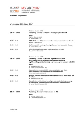 Scientific Programme
Wednesday, 25 October 2017
Teaching Courses, Hall C
08:30 - 10:00 Teaching Course 1: Disease modifying treatment
Chairs
R.J. Fox (Cleveland, US)
L. Kappos (Basel, CH)
08:30 - 09:00 DMTs 2017: new MS treatments and updates on established treatments
R.J. Fox (Cleveland, US)
09:00 - 09:30 Defining what is working: choosing when and how to escalate therapy
L. Kappos (Basel, CH)
09:30 - 10:00 Clinical trial statistics: pearls and lessons from MS trials
M.P. Sormani (Genoa, IT)
Teaching Courses, Hall D
08:30 - 10:00 Teaching Course 2: MS and reproduction: from
contraception to post conception reproductive
epidemiology and planning a pregnancy in women with MS
Chairs
K. Hellwig (Bochum, DE)
A. Langer Gould (Pasadena, US)
08:30 - 09:00 Counselling of women with MS in the reproductive age – from
contraception to conception-general recommendations
M.K. Houtchens (Brookline, US)
09:00 - 09:30 Multiple sclerosis and pregnancy management in 2017: medications and
lactation
K. Hellwig (Bochum, DE)
09:30 - 10:00 Reproductive epidemiology in multiple sclerosis (puberty, pregnancy,
breastfeeding, assisted reproductive techniques and menopause)
A. Langer Gould (Pasadena, US)
Teaching Courses, Hall E
08:30 - 10:00 Teaching Course 5: Biomarkers in MS
Chairs
B. Hemmer (Munich, DE)
M. Comabella (Barcelona, ES)
Page 1 / 108
 