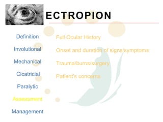 ECTROPION
 Definition     Full Ocular History

Involutional    Onset and duration of signs/symptoms

Mechanical      Trauma/burns/surgery
 Cicatricial    Patient’s concerns
 Paralytic

Assessment

Management
 