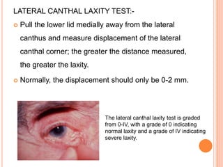 LATERAL CANTHAL LAXITY TEST:-
 Pull the lower lid medially away from the lateral
canthus and measure displacement of the lateral
canthal corner; the greater the distance measured,
the greater the laxity.
 Normally, the displacement should only be 0-2 mm.
The lateral canthal laxity test is graded
from 0-IV, with a grade of 0 indicating
normal laxity and a grade of IV indicating
severe laxity.
 