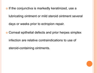  If the conjunctiva is markedly keratinized, use a
lubricating ointment or mild steroid ointment several
days or weeks prior to ectropion repair.
 Corneal epithelial defects and prior herpes simplex
infection are relative contraindications to use of
steroid-containing ointments.
 