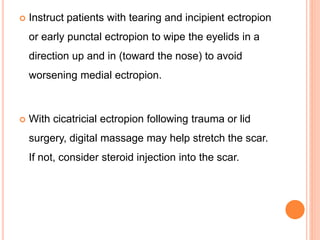  Instruct patients with tearing and incipient ectropion
or early punctal ectropion to wipe the eyelids in a
direction up and in (toward the nose) to avoid
worsening medial ectropion.
 With cicatricial ectropion following trauma or lid
surgery, digital massage may help stretch the scar.
If not, consider steroid injection into the scar.
 