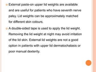  External paste-on upper lid weights are available
and are useful for patients who have seventh nerve
palsy. Lid weights can be approximately matched
for different skin colours.
 A double-sided tape is used to apply the lid weight.
Removing the lid weight at night may avoid irritation
of the lid skin. External lid weights are not a good
option in patients with upper lid dermatochalasis or
poor manual dexterity.
 