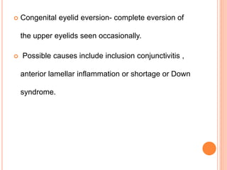  Congenital eyelid eversion- complete eversion of
the upper eyelids seen occasionally.
 Possible causes include inclusion conjunctivitis ,
anterior lamellar inflammation or shortage or Down
syndrome.
 