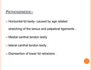 PATHOGENESIS:-
 Horizontal lid laxity- caused by age related
stretching of the tarsus and palpebral ligaments .
 Medial canthal tendon laxity
 lateral canthal tendon laxity .
 Disinsertion of lower lid retractors .
 