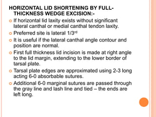 HORIZONTAL LID SHORTENING BY FULL-
THICKNESS WEDGE EXCISION:-
 If horizontal lid laxity exists without significant
lateral canthal or medial canthal tendon laxity.
 Preferred site is lateral 1/3rd
 It is useful if the lateral canthal angle contour and
position are normal.
 First full thickness lid incision is made at right angle
to the lid margin, extending to the lower border of
tarsal plate.
 Tarsal plate edges are approximated using 2-3 long
acting 6-0 absorbable sutures.
 Additional 6-0 marginal sutures are passed through
the gray line and lash line and tied – the ends are
left long.
 