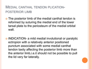 MEDIAL CANTHAL TENDON PLICATION-
POSTERIOR LIMB
 The posterior limb of the medial canthal tendon is
reformed by suturing the medial end of the lower
tarsal plate to the periosteum of the medial orbital
wall.
 INDICATION- a mild medial involutional or paralytic
ectropion with a relatively anterior positioned
punctum associated with some medial canthal
tendon laxity affecting the posterior limb more than
the anterior limb,i.e.it should not be possible to pull
the lid very far laterally.
 