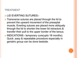 TREATMENT
 LID EVERTING SUTURES:-
 Transverse sutures are placed through the lid to
prevent the upward movement of the preseptal
muscle. Everting sutures are placed more obliquely
through the lid to shorten the lower lid retractors &
transfer their pull to the upper border of the tarsus.
 INDICATIONS:- temporary cure(upto 18 months).
Quick ,easy & repeatable procedure especially in
geriatric group can be done bedside.
 
