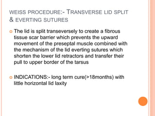 WEISS PROCEDURE:- TRANSVERSE LID SPLIT
& EVERTING SUTURES
 The lid is split transeversely to create a fibrous
tissue scar barrier which prevents the upward
movement of the preseptal muscle combined with
the mechanism of the lid everting sutures which
shorten the lower lid retractors and transfer their
pull to upper border of the tarsus
 INDICATIONS:- long term cure(>18months) with
little horizontal lid laxity
 