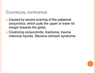 CICATRICIAL ENTROPION
 Caused by severe scarring of the palpebral
conjunctiva, which pulls the upper or lower lid
margin towards the globe.
 Cicatrizing conjunctivitis, trachoma, trauma
chemical injuries, Stevens-Johnson syndrome.
 