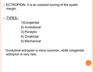  ECTROPION- It is an outward turning of the eyelid
margin .
 TYPES:-
1)Congenital
2) Involutional
3) Paralytic
4) Cicatricial
5) Mechanical
*Involutinal ectropion is more common, while congenital
ectropion is very rare.
 