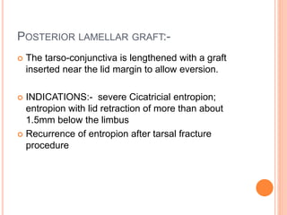 POSTERIOR LAMELLAR GRAFT:-
 The tarso-conjunctiva is lengthened with a graft
inserted near the lid margin to allow eversion.
 INDICATIONS:- severe Cicatricial entropion;
entropion with lid retraction of more than about
1.5mm below the limbus
 Recurrence of entropion after tarsal fracture
procedure
 