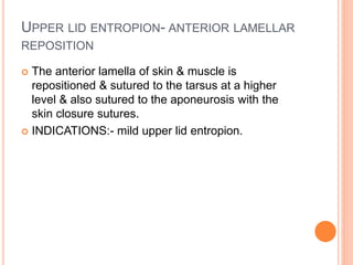 UPPER LID ENTROPION- ANTERIOR LAMELLAR
REPOSITION
 The anterior lamella of skin & muscle is
repositioned & sutured to the tarsus at a higher
level & also sutured to the aponeurosis with the
skin closure sutures.
 INDICATIONS:- mild upper lid entropion.
 
