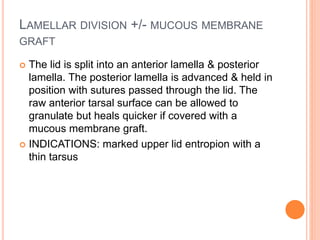 LAMELLAR DIVISION +/- MUCOUS MEMBRANE
GRAFT
 The lid is split into an anterior lamella & posterior
lamella. The posterior lamella is advanced & held in
position with sutures passed through the lid. The
raw anterior tarsal surface can be allowed to
granulate but heals quicker if covered with a
mucous membrane graft.
 INDICATIONS: marked upper lid entropion with a
thin tarsus
 