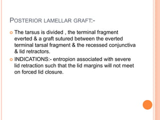 POSTERIOR LAMELLAR GRAFT:-
 The tarsus is divided , the terminal fragment
everted & a graft sutured between the everted
terminal tarsal fragment & the recessed conjunctiva
& lid retractors.
 INDICATIONS:- entropion associated with severe
lid retraction such that the lid margins will not meet
on forced lid closure.
 