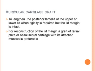 AURICULAR CARTILAGE GRAFT
 To lengthen the posterior lamella of the upper or
lower lid when rigidity is required but the lid margin
is intact.
 For reconstruction of the lid margin a graft of tarsal
plate or nasal septal cartilage with its attached
mucosa is preferable
 