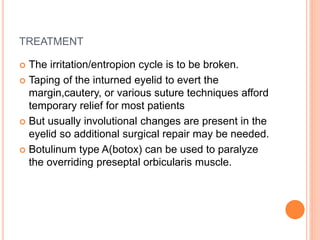 TREATMENT
 The irritation/entropion cycle is to be broken.
 Taping of the inturned eyelid to evert the
margin,cautery, or various suture techniques afford
temporary relief for most patients
 But usually involutional changes are present in the
eyelid so additional surgical repair may be needed.
 Botulinum type A(botox) can be used to paralyze
the overriding preseptal orbicularis muscle.
 