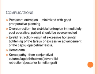 COMPLICATIONS
 Persistent entropion – minimized with good
preoperative planning
 Overcorrection- for cictricial entropion immediately
post operative, patient should be overcorrected
 Eyelid retraction- result of excessive horizontal
tightening of the tarsus or excessive advancement
of the capsulopalpebral fascia.
 Hematoma
 Keratopathy- from conjunctival
sutures/lagopththalmos(severe lid
retraction)/posterior lamellar graft
 