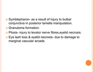  Symblepharon- as a result of injury to bulbar
conjunctiva in posterior lamella manipulation.
 Granuloma formation.
 Ptosis- injury to levator nerve fibres,eyelid necrosis.
 Eye lash loss & eyelid necrosis- due to damage to
marginal vascular arcade.
 