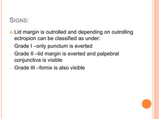 SIGNS:
 Lid margin is outrolled and depending on outrolling
ectropion can be classified as under:
- Grade I –only punctum is everted
- Grade II –lid margin is everted and palpebral
conjunctiva is visible
- Grade III –fornix is also visible
 