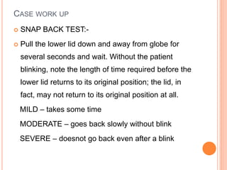 CASE WORK UP
 SNAP BACK TEST:-
 Pull the lower lid down and away from globe for
several seconds and wait. Without the patient
blinking, note the length of time required before the
lower lid returns to its original position; the lid, in
fact, may not return to its original position at all.
MILD – takes some time
MODERATE – goes back slowly without blink
SEVERE – doesnot go back even after a blink
 