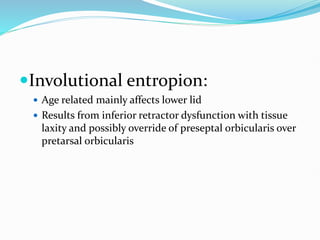 Involutional entropion:
 Age related mainly affects lower lid
 Results from inferior retractor dysfunction with tissue
laxity and possibly override of preseptal orbicularis over
pretarsal orbicularis
 