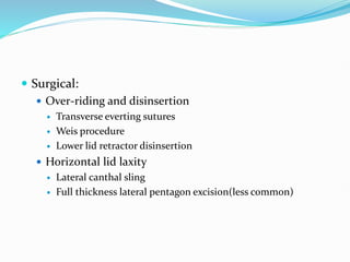  Surgical:
 Over-riding and disinsertion
 Transverse everting sutures
 Weis procedure
 Lower lid retractor disinsertion
 Horizontal lid laxity
 Lateral canthal sling
 Full thickness lateral pentagon excision(less common)
 