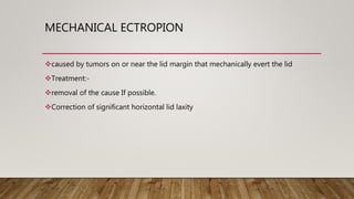 MECHANICAL ECTROPION
caused by tumors on or near the lid margin that mechanically evert the lid
Treatment:-
removal of the cause If possible.
Correction of significant horizontal lid laxity
 