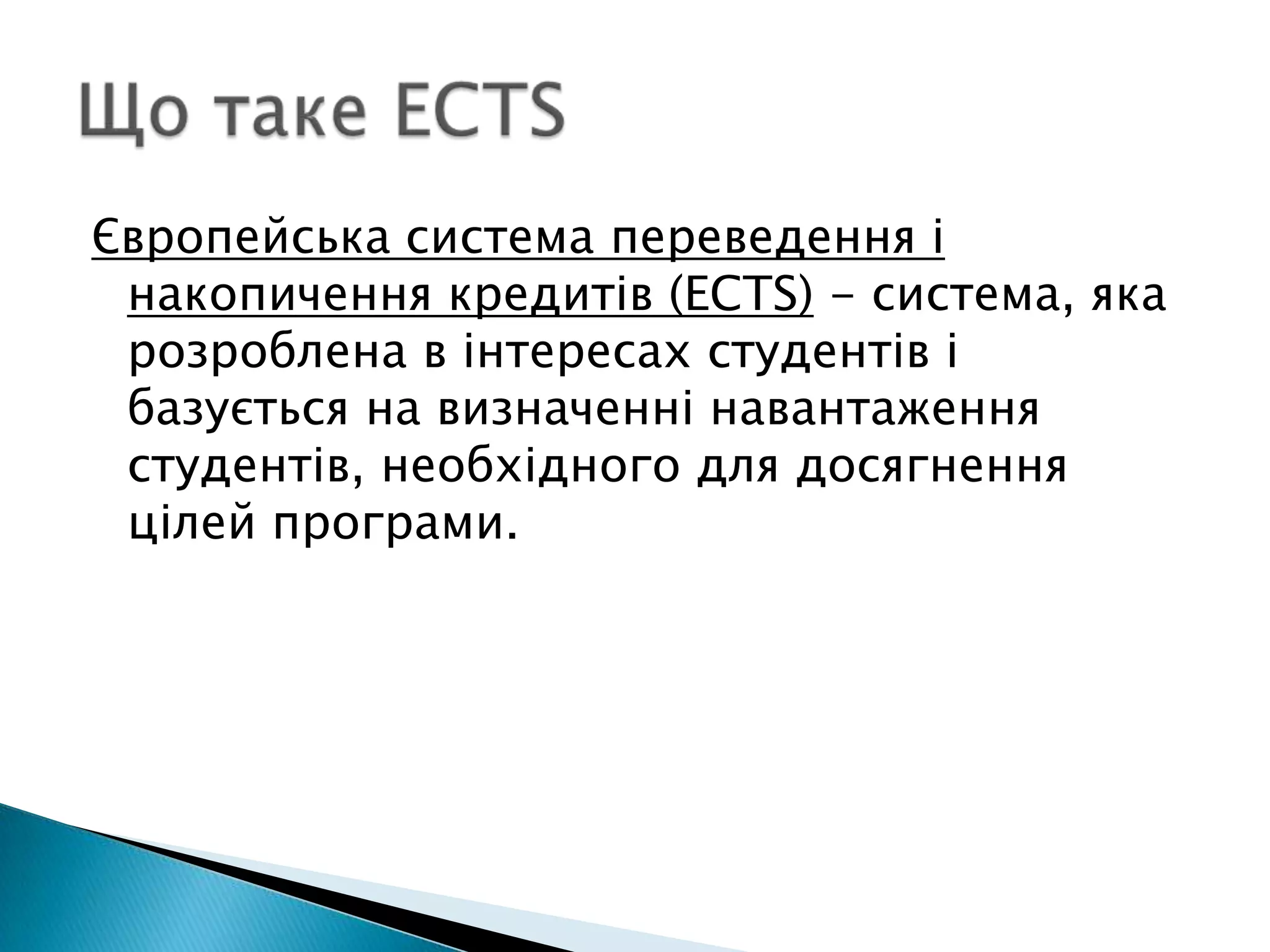 Що таке ECTSЄвропейська система переведення і накопичення кредитів (ECTS) - система, яка розроблена в інтересах студентів і базується на визначенні навантаження студентів, необхідного для досягнення цілей програми. 
