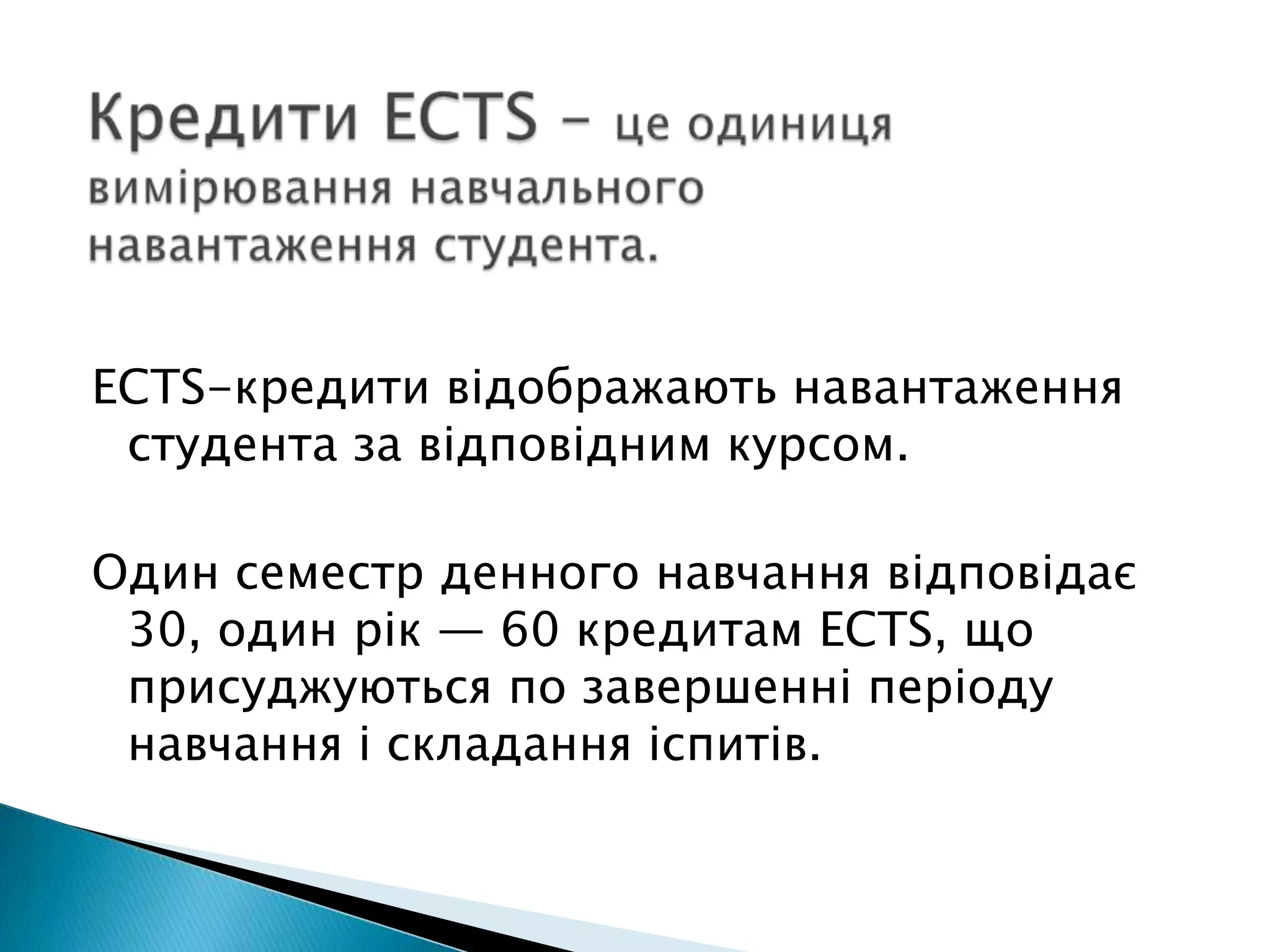 Кредити ECTS – це одиниця вимірювання навчального навантаження студента. ECTS-кредити відображають навантаження студента за відповідним курсом. Один семестр денного навчання відповідає 30, один рік — 60 кредитам ECTS, що присуджуються по завершенні періоду навчання і складання іспитів.