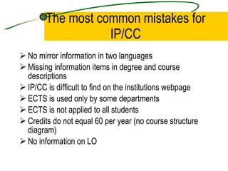 The most common mistakes for IP/CC No mirror information in two languages  Missing information items in degree and course descriptions IP/CC is difficult to find on the institutions webpage ECTS is used only by some departments ECTS is not applied to all students Credits do not equal 60 per year (no course structure diagram)  No information on LO 