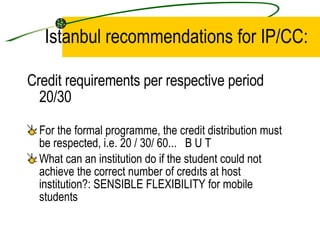 Istanbul recommendations for IP/CC: Credit requirements per respective period 20/30 For the formal programme, the credit distribution must be respected, i.e. 20 / 30/ 60...  B U T What can an institution do if the student could not achieve the correct  number  of credıts at host institution? : SENSIBLE FLEXIBILITY for mobile students 