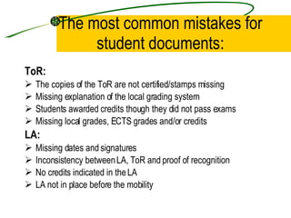 The most common mistakes for student documents: ToR: The copies of the ToR are not certified/stamps missing Missing explanation of the local grading system  Students awarded credits though they did not pass exams Missing local grades, ECTS grades and/or credits  LA: Missing dates and signatures  Inconsistency between LA, ToR and proof of recognition No credits indicated in the LA LA not in place before the mobility 