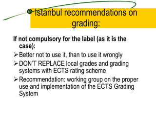 Istanbul recommendations on grading: If not compulsory for the label (as it is the case):   Better not to use it, than to use it wrongly DON’T REPLACE local grades and grading systems with ECTS rating scheme Recommendation: working group on the proper use and implementation of the ECTS Grading System 