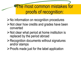 The most common mistakes for proofs of recognition: No information on recognition procedures Not clear how credits and grades have been converted Not clear what period at home institution is replaced by the period abroad Recognition documents without signatures and/or stamps Proofs made just for the label application 