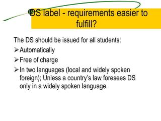 DS label - requirements easier to fulfill?  The DS should be issued for all students:  Automatically Free of charge In two languages (local and widely spoken foreign); Unless a country’s law foresees DS only in a widely spoken language. 
