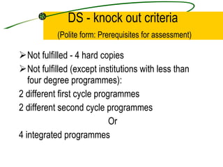 DS - knock out criteria   (Polite form: Prerequisites for assessment) Not fulfilled - 4 hard copies Not fulfilled (except institutions with less than four degree programmes): 2 different first cycle programmes 2 different second cycle programmes Or 4 integrated programmes 