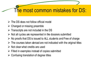 The most common mistakes for DS: The DS does not follow official model  Changed or missing preamble Transcripts are not included in the DS Not all cycles are represented in the dossiers submitted No proofs that DS is issued to ALL students and Free of charge The courses taken abroad are not indicated with the original titles Not clear what credits are used Filled in examples instead of copies submitted  Confusing translation of degree titles 