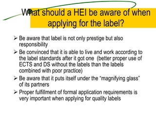 What should a HEI be aware of when applying for the label? Be aware that label is not only prestige but also responsibility  Be convinced that it is able to live and work according to the label standards after it got one  (better proper use of ECTS and DS without the labels than the labels combined with poor practice) Be aware that it puts itself under the “magnifying glass” of its partners Proper fulfillment of formal application requirements is very important when applying for quality labels  