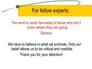 For fellow experts: The wind is never favorable to those who don’t know where they are going. Seneca We have to believe in what we promote. Only our belief allows us to be critical and credible. Thank you for your attention!  