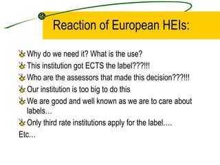 Reaction of European HEIs: Why do we need it? What is the use?  This institution got ECTS the label???!!! Who are the assessors that made this decision???!!! Our institution is too big to do this  We are good and well known as we are to care about labels… Only third rate institutions apply for the label…. Etc… 
