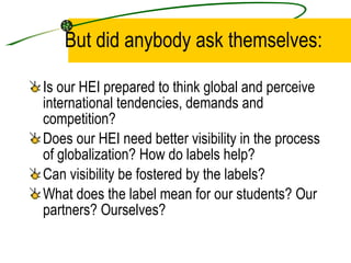 But did anybody ask themselves: Is our HEI prepared to think global and perceive international tendencies, demands and competition? Does our HEI need better visibility in the process of globalization? How do labels help? Can visibility be fostered by the labels?  What does the label mean for our students? Our partners? Ourselves? 