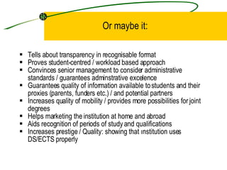 Or maybe it: Tells about transparency in recognisable format Proves s tudent-centred  / workload based approach C onvince s  senior management to consider administrative standards  / guarantees adminstrative excelence Guarantees q uality of information available to students and their proxies (parents, funders etc.)  / and potential partners  Increases quality of mobility / provides more possibilities for joint degrees Helps marketing the institution at home and abroad Aid s  recognition of periods of study  and qualifications Increases p restige  /  Quality: showing that ınstitution uses DS/ECTS properly 