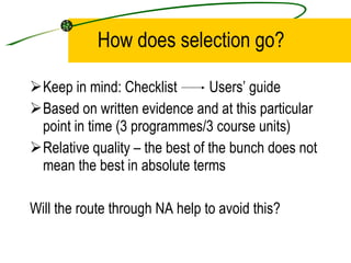 How does selection go?  Keep in mind: Checklist  Users’ guide Based on written evidence and at this particular point in time (3 programmes/3 course units) Relative quality – the best of the bunch does not mean the best in absolute terms Will the route through NA help to avoid this? 