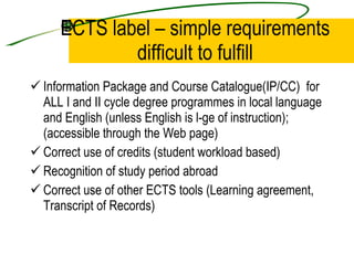 ECTS label – simple requirements difficult to fulfill Information Package and Course Catalogue(IP/CC)  for ALL I and II cycle degree programmes in local language and English (unless English is l-ge of instruction); (accessible through the Web page) Correct use of credits (student workload based) Recognition of study period abroad Correct use of other ECTS tools (Learning agreement, Transcript of Records) 