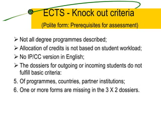 ECTS - Knock out criteria   (Polite form: Prerequisites for assessment) Not all degree programmes described; Allocation of credits is not based on student workload; No IP/CC version in English; The dossiers for outgoing or incoming students do not fulfill basic criteria:  Of programmes, countries, partner institutions; One or more forms are missing in the 3 X 2 dossiers. 