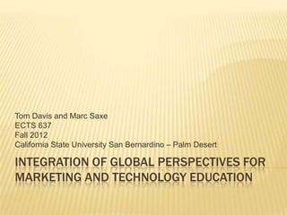 Tom Davis and Marc Saxe
ECTS 637
Fall 2012
California State University San Bernardino – Palm Desert

INTEGRATION OF GLOBAL PERSPECTIVES FOR
MARKETING AND TECHNOLOGY EDUCATION
 