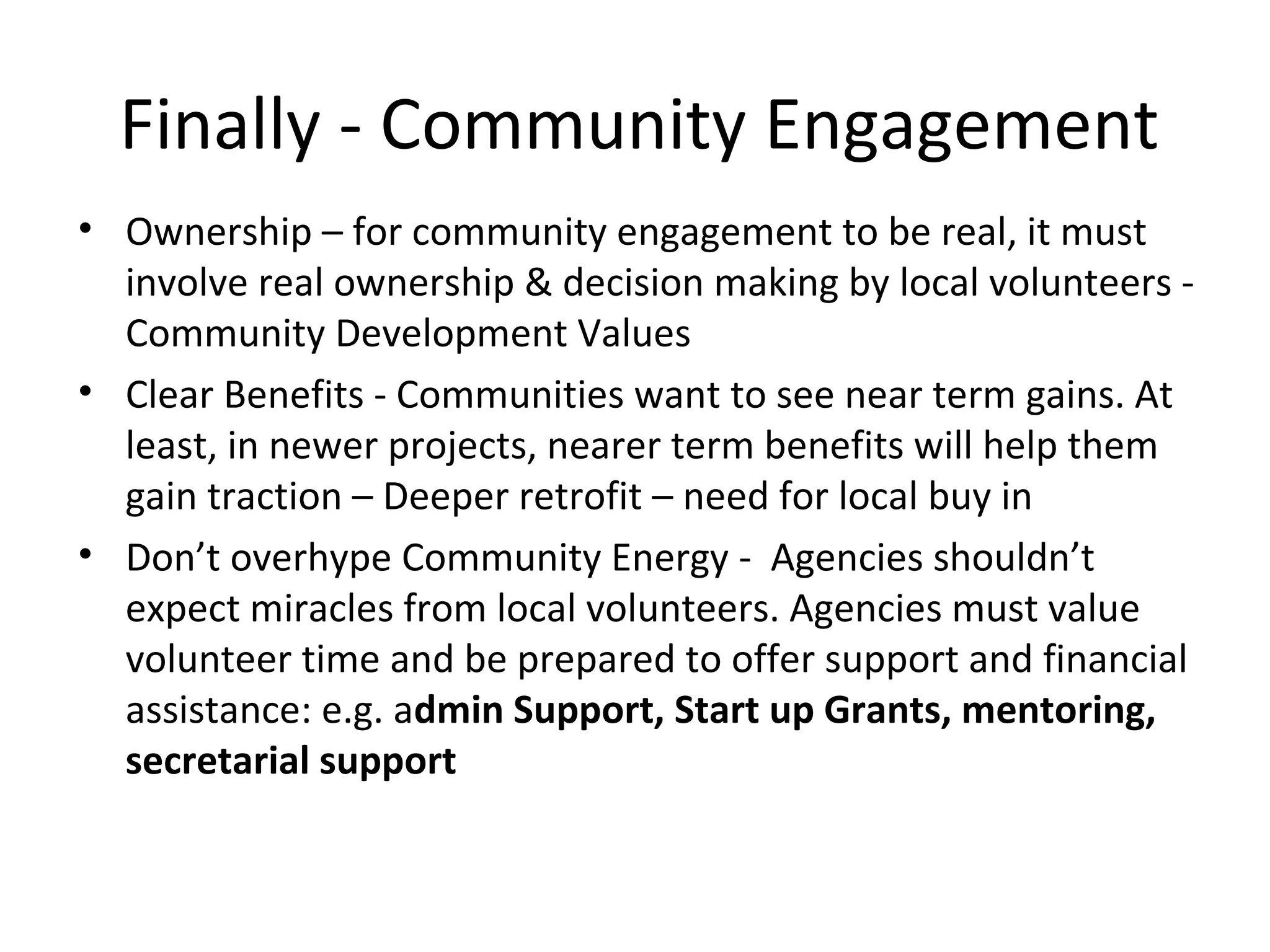 Finally - Community Engagement
• Ownership – for community engagement to be real, it must
involve real ownership & decision making by local volunteers -
Community Development Values
• Clear Benefits - Communities want to see near term gains. At
least, in newer projects, nearer term benefits will help them
gain traction – Deeper retrofit – need for local buy in
• Don’t overhype Community Energy - Agencies shouldn’t
expect miracles from local volunteers. Agencies must value
volunteer time and be prepared to offer support and financial
assistance: e.g. admin Support, Start up Grants, mentoring,
secretarial support
 
