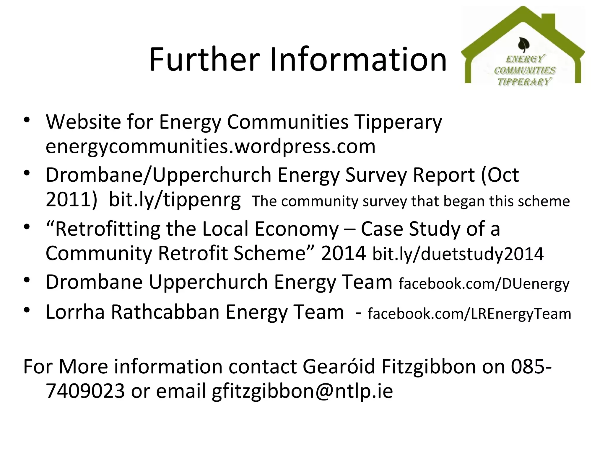Further Information
• Website for Energy Communities Tipperary
energycommunities.wordpress.com
• Drombane/Upperchurch Energy Survey Report (Oct
2011) bit.ly/tippenrg The community survey that began this scheme
• “Retrofitting the Local Economy – Case Study of a
Community Retrofit Scheme” 2014 bit.ly/duetstudy2014
• Drombane Upperchurch Energy Team facebook.com/DUenergy
• Lorrha Rathcabban Energy Team - facebook.com/LREnergyTeam
For More information contact Gearóid Fitzgibbon on 085-
7409023 or email gfitzgibbon@ntlp.ie
 